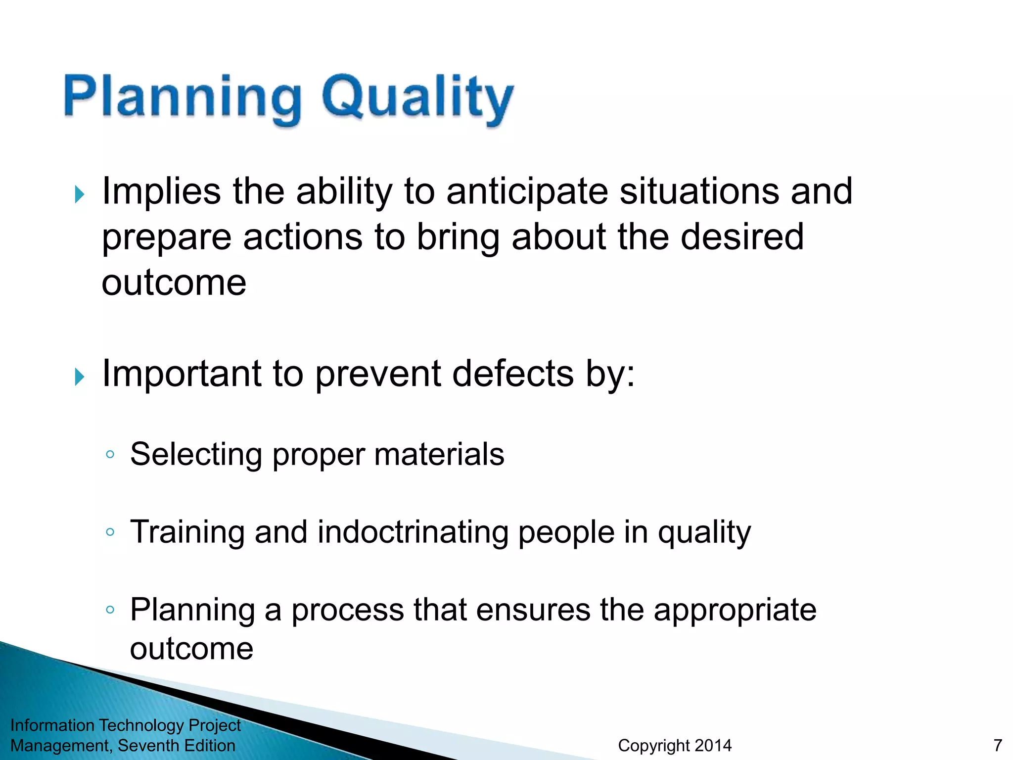 Copyright 2014
 Implies the ability to anticipate situations and
prepare actions to bring about the desired
outcome
 Important to prevent defects by:
◦ Selecting proper materials
◦ Training and indoctrinating people in quality
◦ Planning a process that ensures the appropriate
outcome
Information Technology Project
Management, Seventh Edition 7
 