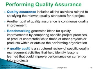 Copyright 2014
 Quality assurance includes all the activities related to
satisfying the relevant quality standards for a project
 Another goal of quality assurance is continuous quality
improvement
 Benchmarking generates ideas for quality
improvements by comparing specific project practices
or product characteristics to those of other projects or
products within or outside the performing organization
 A quality audit is a structured review of specific quality
management activities that help identify lessons
learned that could improve performance on current or
future projects
Information Technology Project
Management, Seventh Edition 10
 