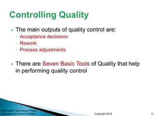 Copyright 2014
 The main outputs of quality control are:
◦ Acceptance decisions
◦ Rework
◦ Process adjustments
 There are Seven Basic Tools of Quality that help
in performing quality control
Information Technology Project
Management, Seventh Edition 11
 