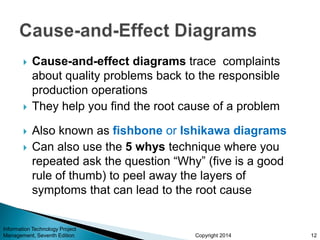 Copyright 2014
 Cause-and-effect diagrams trace complaints
about quality problems back to the responsible
production operations
 They help you find the root cause of a problem
 Also known as fishbone or Ishikawa diagrams
 Can also use the 5 whys technique where you
repeated ask the question “Why” (five is a good
rule of thumb) to peel away the layers of
symptoms that can lead to the root cause
Information Technology Project
Management, Seventh Edition 12
 