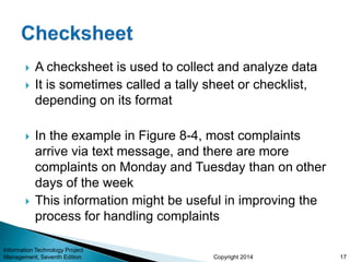 Copyright 2014
 A checksheet is used to collect and analyze data
 It is sometimes called a tally sheet or checklist,
depending on its format
 In the example in Figure 8-4, most complaints
arrive via text message, and there are more
complaints on Monday and Tuesday than on other
days of the week
 This information might be useful in improving the
process for handling complaints
Information Technology Project
Management, Seventh Edition 17
 