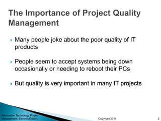 Copyright 2014
 Many people joke about the poor quality of IT
products
 People seem to accept systems being down
occasionally or needing to reboot their PCs
 But quality is very important in many IT projects
Information Technology Project
Management, Seventh Edition 2
 