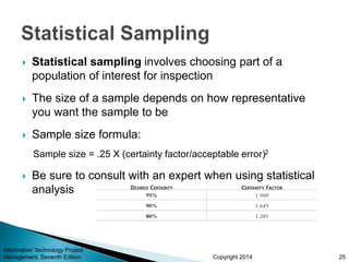 Copyright 2014
 Statistical sampling involves choosing part of a
population of interest for inspection
 The size of a sample depends on how representative
you want the sample to be
 Sample size formula:
Sample size = .25 X (certainty factor/acceptable error)2
 Be sure to consult with an expert when using statistical
analysis
Information Technology Project
Management, Seventh Edition 25
 