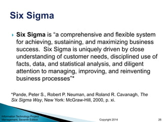 Copyright 2014
 Six Sigma is “a comprehensive and flexible system
for achieving, sustaining, and maximizing business
success. Six Sigma is uniquely driven by close
understanding of customer needs, disciplined use of
facts, data, and statistical analysis, and diligent
attention to managing, improving, and reinventing
business processes”*
Information Technology Project
Management, Seventh Edition 26
*Pande, Peter S., Robert P. Neuman, and Roland R. Cavanagh, The
Six Sigma Way, New York: McGraw-Hill, 2000, p. xi.
 