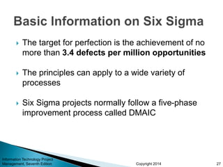 Copyright 2014
 The target for perfection is the achievement of no
more than 3.4 defects per million opportunities
 The principles can apply to a wide variety of
processes
 Six Sigma projects normally follow a five-phase
improvement process called DMAIC
Information Technology Project
Management, Seventh Edition 27
 