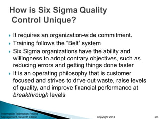 Copyright 2014
 It requires an organization-wide commitment.
 Training follows the “Belt” system
 Six Sigma organizations have the ability and
willingness to adopt contrary objectives, such as
reducing errors and getting things done faster
 It is an operating philosophy that is customer
focused and strives to drive out waste, raise levels
of quality, and improve financial performance at
breakthrough levels
Information Technology Project
Management, Seventh Edition 29
 