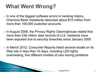 Copyright 2014
 In one of the biggest software errors in banking history,
Chemical Bank mistakenly deducted about $15 million from
more than 100,000 customer accounts
 In August 2008, the Privacy Rights Clearinghouse stated that
more than 236 million data records of U.S. residents have
been exposed due to security breaches since January 2005
 In March 2012, Consumer Reports listed several recalls on its
Web site in less than 10 days, including LED lights
overheating, five different models of cars having problems
Information Technology Project
Management, Seventh Edition 3
 