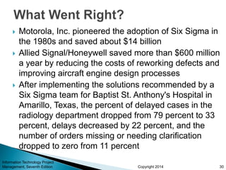 Copyright 2014
 Motorola, Inc. pioneered the adoption of Six Sigma in
the 1980s and saved about $14 billion
 Allied Signal/Honeywell saved more than $600 million
a year by reducing the costs of reworking defects and
improving aircraft engine design processes
 After implementing the solutions recommended by a
Six Sigma team for Baptist St. Anthony's Hospital in
Amarillo, Texas, the percent of delayed cases in the
radiology department dropped from 79 percent to 33
percent, delays decreased by 22 percent, and the
number of orders missing or needing clarification
dropped to zero from 11 percent
Information Technology Project
Management, Seventh Edition 30
 