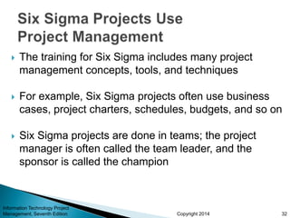 Copyright 2014
 The training for Six Sigma includes many project
management concepts, tools, and techniques
 For example, Six Sigma projects often use business
cases, project charters, schedules, budgets, and so on
 Six Sigma projects are done in teams; the project
manager is often called the team leader, and the
sponsor is called the champion
Information Technology Project
Management, Seventh Edition 32
 