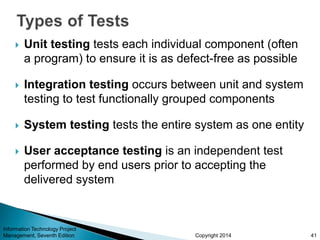 Copyright 2014
 Unit testing tests each individual component (often
a program) to ensure it is as defect-free as possible
 Integration testing occurs between unit and system
testing to test functionally grouped components
 System testing tests the entire system as one entity
 User acceptance testing is an independent test
performed by end users prior to accepting the
delivered system
Information Technology Project
Management, Seventh Edition 41
 