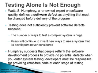 Copyright 2014
 Watts S. Humphrey, a renowned expert on software
quality, defines a software defect as anything that must
be changed before delivery of the program
 Testing does not sufficiently prevent software defects
because:
◦ The number of ways to test a complex system is huge
◦ Users will continue to invent new ways to use a system that
its developers never considered
 Humphrey suggests that people rethink the software
development process to provide no potential defects when
you enter system testing; developers must be responsible
for providing error-free code at each stage of testing
Information Technology Project
Management, Seventh Edition 42
 