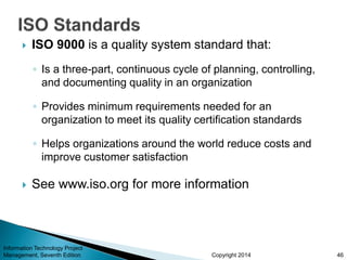 Copyright 2014
 ISO 9000 is a quality system standard that:
◦ Is a three-part, continuous cycle of planning, controlling,
and documenting quality in an organization
◦ Provides minimum requirements needed for an
organization to meet its quality certification standards
◦ Helps organizations around the world reduce costs and
improve customer satisfaction
 See www.iso.org for more information
Information Technology Project
Management, Seventh Edition 46
 
