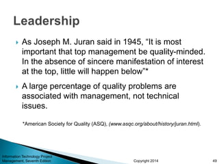 Copyright 2014
 As Joseph M. Juran said in 1945, “It is most
important that top management be quality-minded.
In the absence of sincere manifestation of interest
at the top, little will happen below”*
 A large percentage of quality problems are
associated with management, not technical
issues.
*American Society for Quality (ASQ), (www.asqc.org/about/history/juran.html).
Information Technology Project
Management, Seventh Edition 49
 