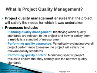 Copyright 2014
 Project quality management ensures that the project
will satisfy the needs for which it was undertaken
 Processes include:
◦ Planning quality management: Identifying which quality
standards are relevant to the project and how to satisfy them;
a metric is a standard of measurement
◦ Performing quality assurance: Periodically evaluating overall
project performance to ensure the project will satisfy the
relevant quality standards
◦ Performing quality control: Monitoring specific project
results to ensure that they comply with the relevant quality
standards
Information Technology Project
Management, Seventh Edition 5
 