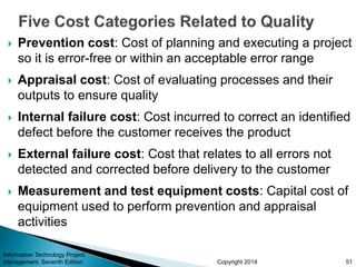 Copyright 2014
 Prevention cost: Cost of planning and executing a project
so it is error-free or within an acceptable error range
 Appraisal cost: Cost of evaluating processes and their
outputs to ensure quality
 Internal failure cost: Cost incurred to correct an identified
defect before the customer receives the product
 External failure cost: Cost that relates to all errors not
detected and corrected before delivery to the customer
 Measurement and test equipment costs: Capital cost of
equipment used to perform prevention and appraisal
activities
Information Technology Project
Management, Seventh Edition 51
 