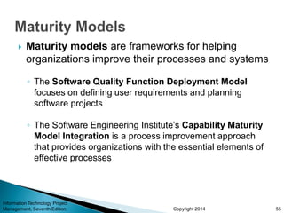 Copyright 2014
 Maturity models are frameworks for helping
organizations improve their processes and systems
◦ The Software Quality Function Deployment Model
focuses on defining user requirements and planning
software projects
◦ The Software Engineering Institute’s Capability Maturity
Model Integration is a process improvement approach
that provides organizations with the essential elements of
effective processes
Information Technology Project
Management, Seventh Edition 55
 