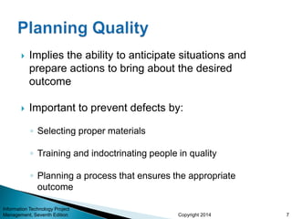 Copyright 2014
 Implies the ability to anticipate situations and
prepare actions to bring about the desired
outcome
 Important to prevent defects by:
◦ Selecting proper materials
◦ Training and indoctrinating people in quality
◦ Planning a process that ensures the appropriate
outcome
Information Technology Project
Management, Seventh Edition 7
 