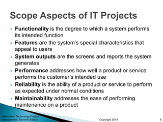 Copyright 2014
 Functionality is the degree to which a system performs
its intended function
 Features are the system’s special characteristics that
appeal to users
 System outputs are the screens and reports the system
generates
 Performance addresses how well a product or service
performs the customer’s intended use
 Reliability is the ability of a product or service to perform
as expected under normal conditions
 Maintainability addresses the ease of performing
maintenance on a product
Information Technology Project
Management, Seventh Edition 8
 