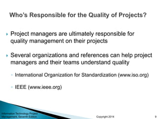 Copyright 2014
 Project managers are ultimately responsible for
quality management on their projects
 Several organizations and references can help project
managers and their teams understand quality
◦ International Organization for Standardization (www.iso.org)
◦ IEEE (www.ieee.org)
Information Technology Project
Management, Seventh Edition 9
 