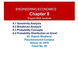 ENGINEERING ECONOMICS
Chapter 8
Project Risk Analysis
8.1 Sensitivity Analysis
8.2 Breakeven Analysis
8.3 Probability Concepts
8.4 Probability Distribution on Excel
Er. Rajesh Bhattarai
Paschimanchal Campus
Ashad 18, 2078
Class No. 20
 