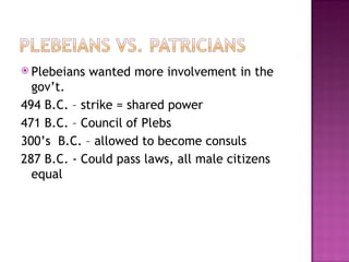 Plebeians wanted more involvement in the gov’t. 494 B.C. – strike = shared power 471 B.C. – Council of Plebs 300’s B.C. – allowed to become consuls 287 B.C. - Could pass laws, all male citizens equal