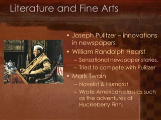 Literature and Fine Arts Joseph Pulitzer – innovations in newspapers William Randolph Hearst Sensational newspaper stories. Tried to compete with Pulitzer Mark Twain Novelist & Humorist Wrote American classics such as the adventures of Huckleberry Finn. 
