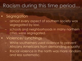 Racism during this time period… Segregation almost every aspect of southern society was segregated by law. schools and neighborhoods in many northern cities were segregated. Violence/ Lynchings  White southerners used violence to prevent Africans Americans from demanding equality  Racial violence in the north was more random and less systematic. 