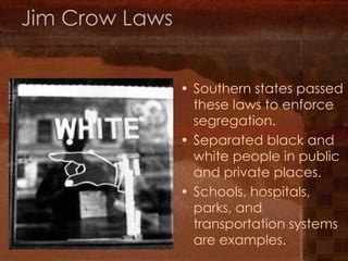 Jim Crow Laws Southern states passed these laws to enforce segregation. Separated black and white people in public and private places. Schools, hospitals, parks, and transportation systems are examples. 