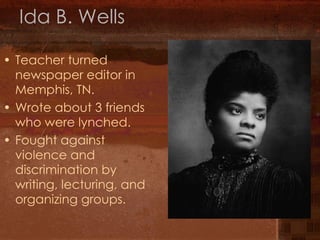 Ida B. Wells Teacher turned newspaper editor in Memphis, TN. Wrote about 3 friends who were lynched. Fought against violence and discrimination by writing, lecturing, and organizing groups. 