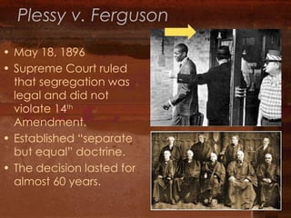 Plessy v. Ferguson May 18, 1896 Supreme Court ruled that segregation was legal and did not violate 14 th  Amendment. Established “separate but equal” doctrine. The decision lasted for almost 60 years. 