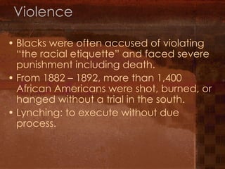 Violence Blacks were often accused of violating “the racial etiquette” and faced severe punishment including death. From 1882 – 1892, more than 1,400 African Americans were shot, burned, or hanged without a trial in the south. Lynching: to execute without due process. 