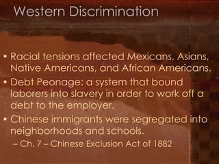 Western Discrimination Racial tensions affected Mexicans, Asians, Native Americans, and African Americans. Debt Peonage: a system that bound laborers into slavery in order to work off a debt to the employer. Chinese immigrants were segregated into neighborhoods and schools. Ch. 7 – Chinese Exclusion Act of 1882 