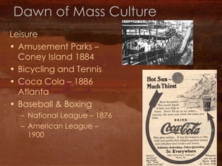Dawn of Mass Culture Leisure Amusement Parks – Coney Island 1884 Bicycling and Tennis Coca Cola – 1886 Atlanta Baseball & Boxing National League – 1876 American League – 1900 