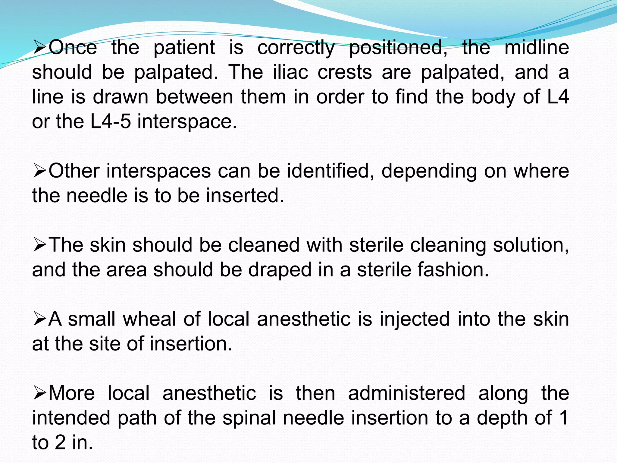Once the patient is correctly positioned, the midline
should be palpated. The iliac crests are palpated, and a
line is drawn between them in order to find the body of L4
or the L4-5 interspace.
Other interspaces can be identified, depending on where
the needle is to be inserted.
The skin should be cleaned with sterile cleaning solution,
and the area should be draped in a sterile fashion.
A small wheal of local anesthetic is injected into the skin
at the site of insertion.
More local anesthetic is then administered along the
intended path of the spinal needle insertion to a depth of 1
to 2 in.
 