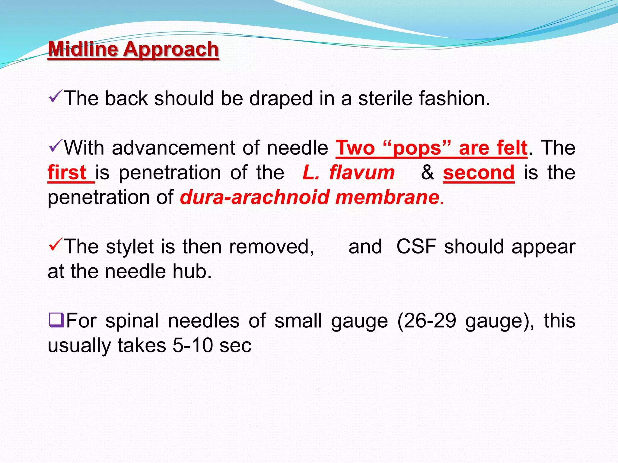 Midline Approach
The back should be draped in a sterile fashion.
With advancement of needle Two “pops” are felt. The
first is penetration of the L. flavum & second is the
penetration of dura-arachnoid membrane.
The stylet is then removed, and CSF should appear
at the needle hub.
For spinal needles of small gauge (26-29 gauge), this
usually takes 5-10 sec
 