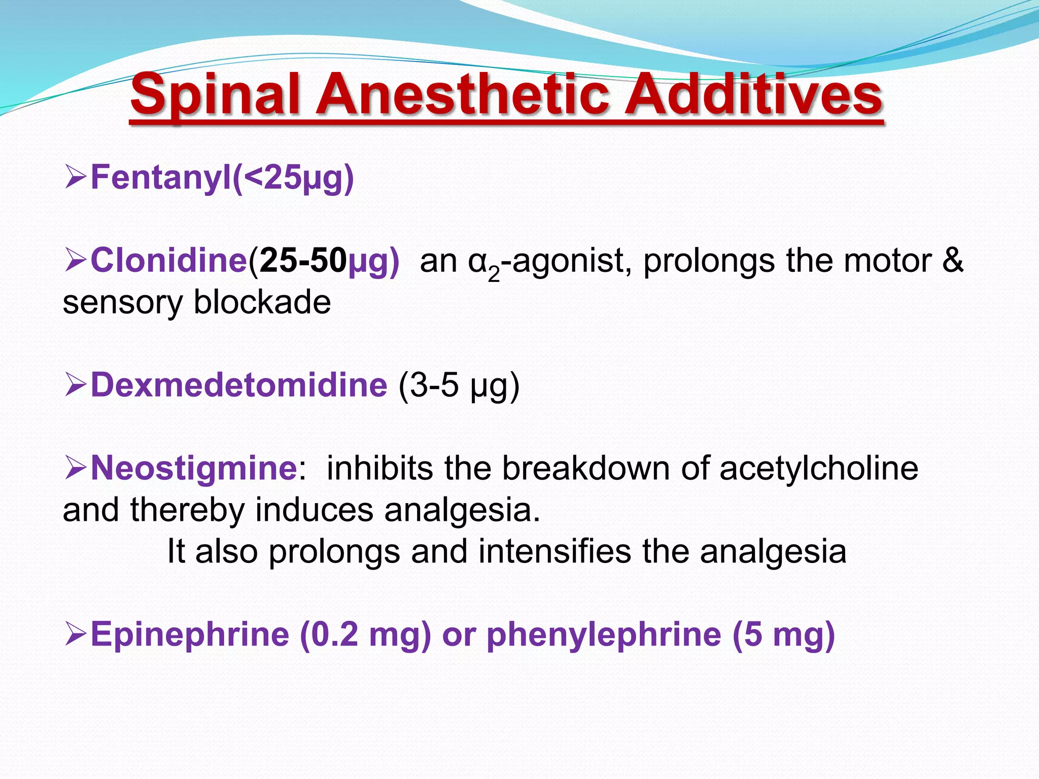 Fentanyl(<25µg)
Clonidine(25-50µg) an α2-agonist, prolongs the motor &
sensory blockade
Dexmedetomidine (3-5 µg)
Neostigmine: inhibits the breakdown of acetylcholine
and thereby induces analgesia.
It also prolongs and intensifies the analgesia
Epinephrine (0.2 mg) or phenylephrine (5 mg)
Spinal Anesthetic Additives
 