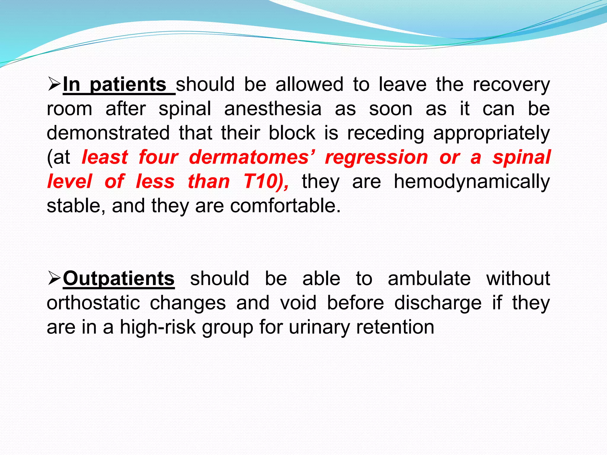 In patients should be allowed to leave the recovery
room after spinal anesthesia as soon as it can be
demonstrated that their block is receding appropriately
(at least four dermatomes’ regression or a spinal
level of less than T10), they are hemodynamically
stable, and they are comfortable.
Outpatients should be able to ambulate without
orthostatic changes and void before discharge if they
are in a high-risk group for urinary retention
 