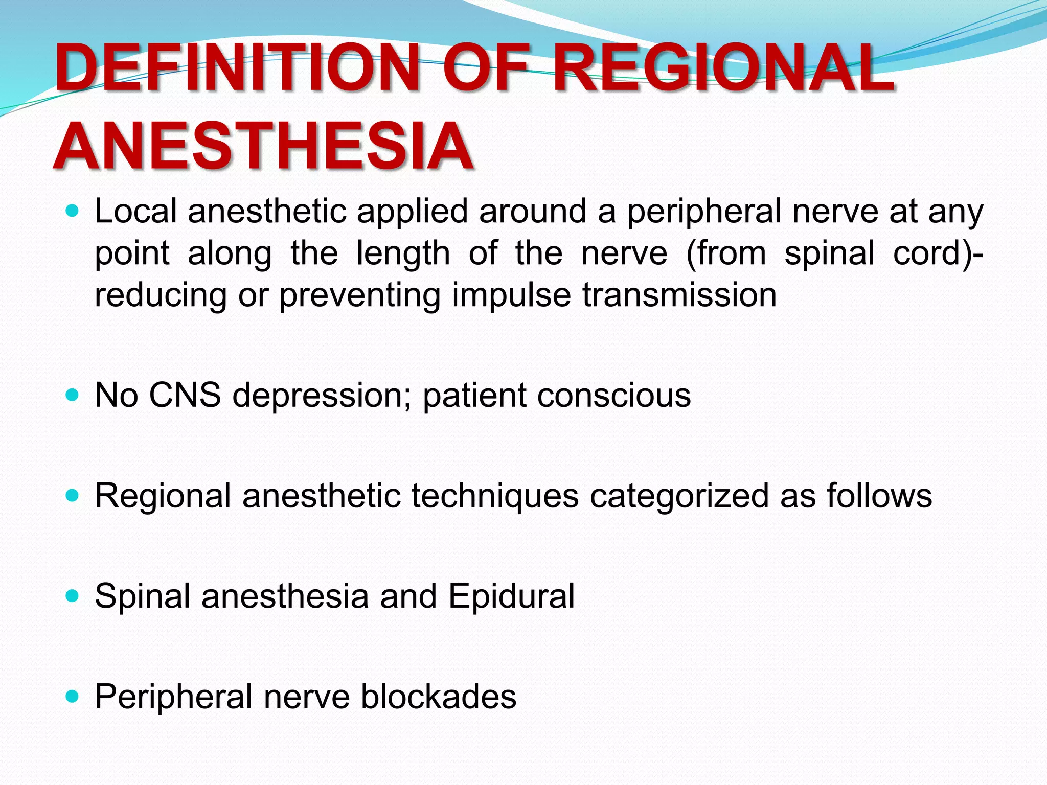 DEFINITION OF REGIONAL
ANESTHESIA
 Local anesthetic applied around a peripheral nerve at any
point along the length of the nerve (from spinal cord)-
reducing or preventing impulse transmission
 No CNS depression; patient conscious
 Regional anesthetic techniques categorized as follows
 Spinal anesthesia and Epidural
 Peripheral nerve blockades
 