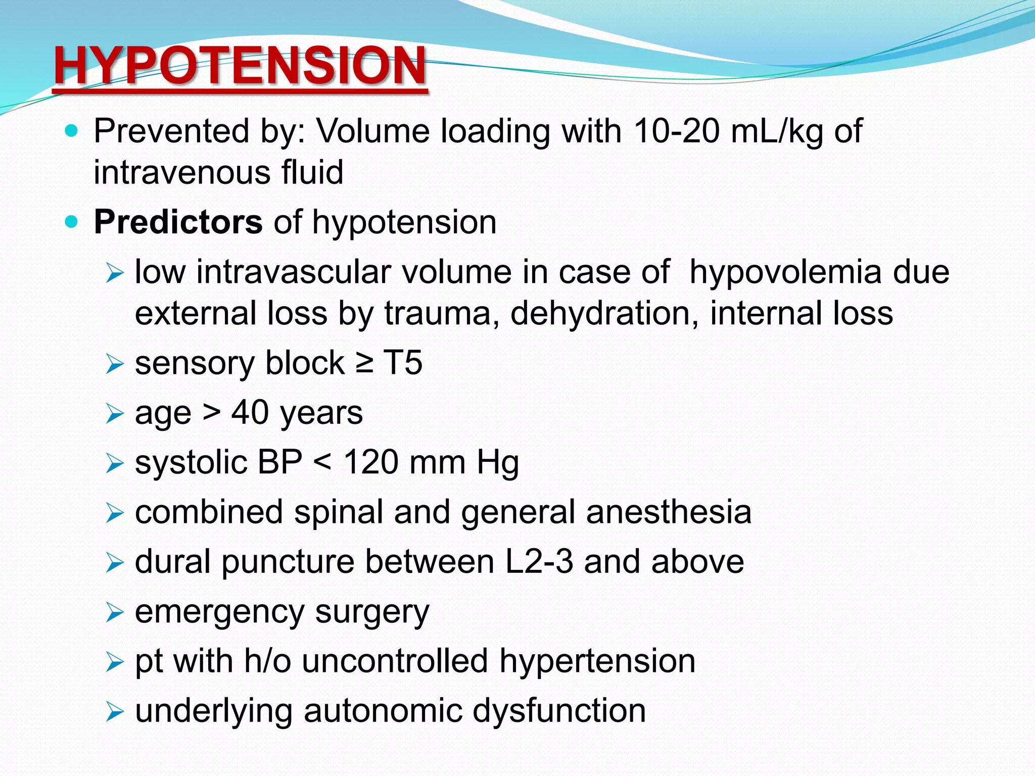 HYPOTENSION
 Prevented by: Volume loading with 10-20 mL/kg of
intravenous fluid
 Predictors of hypotension
 low intravascular volume in case of hypovolemia due
external loss by trauma, dehydration, internal loss
 sensory block ≥ T5
 age > 40 years
 systolic BP < 120 mm Hg
 combined spinal and general anesthesia
 dural puncture between L2-3 and above
 emergency surgery
 pt with h/o uncontrolled hypertension
 underlying autonomic dysfunction
 