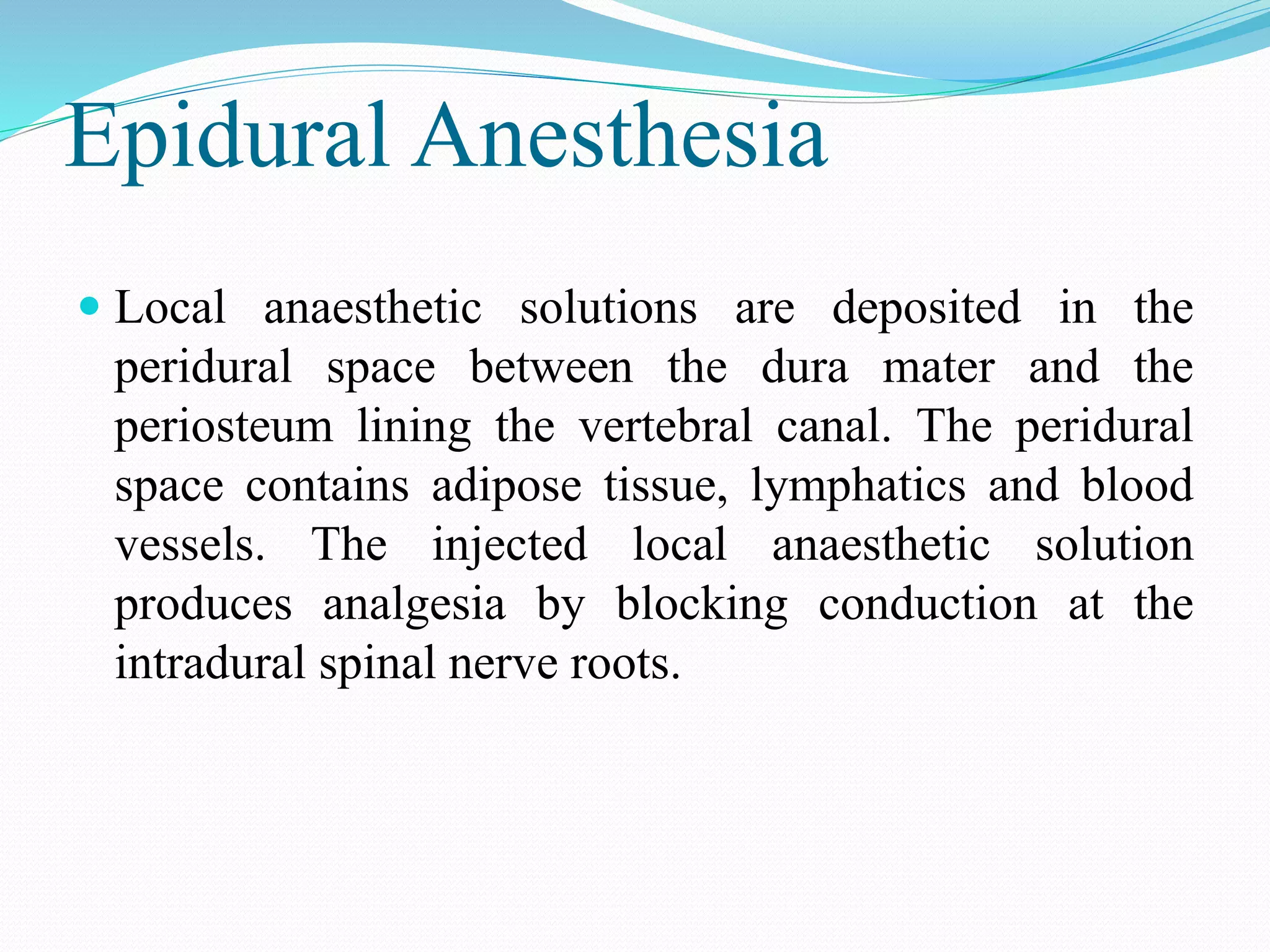 Epidural Anesthesia
 Local anaesthetic solutions are deposited in the
peridural space between the dura mater and the
periosteum lining the vertebral canal. The peridural
space contains adipose tissue, lymphatics and blood
vessels. The injected local anaesthetic solution
produces analgesia by blocking conduction at the
intradural spinal nerve roots.
 