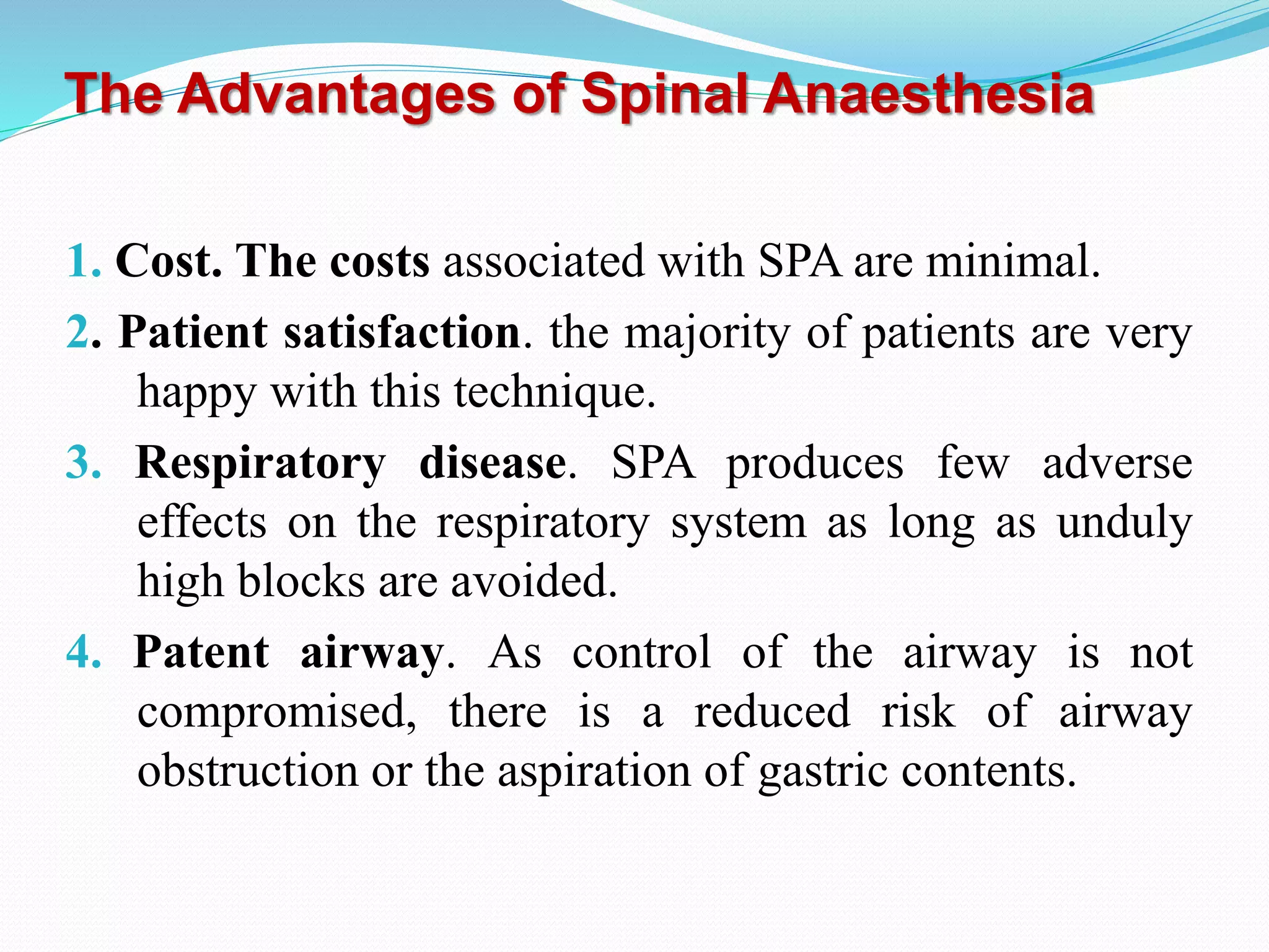 The Advantages of Spinal Anaesthesia
1. Cost. The costs associated with SPA are minimal.
2. Patient satisfaction. the majority of patients are very
happy with this technique.
3. Respiratory disease. SPA produces few adverse
effects on the respiratory system as long as unduly
high blocks are avoided.
4. Patent airway. As control of the airway is not
compromised, there is a reduced risk of airway
obstruction or the aspiration of gastric contents.
 