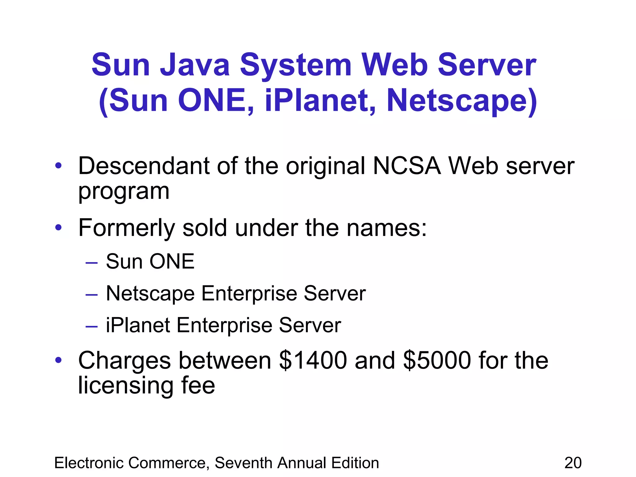 Sun Java System Web Server  (Sun ONE, iPlanet, Netscape) Descendant of the original NCSA Web server program Formerly sold under the names: Sun ONE Netscape Enterprise Server iPlanet Enterprise Server Charges between $1400 and $5000 for the licensing fee 