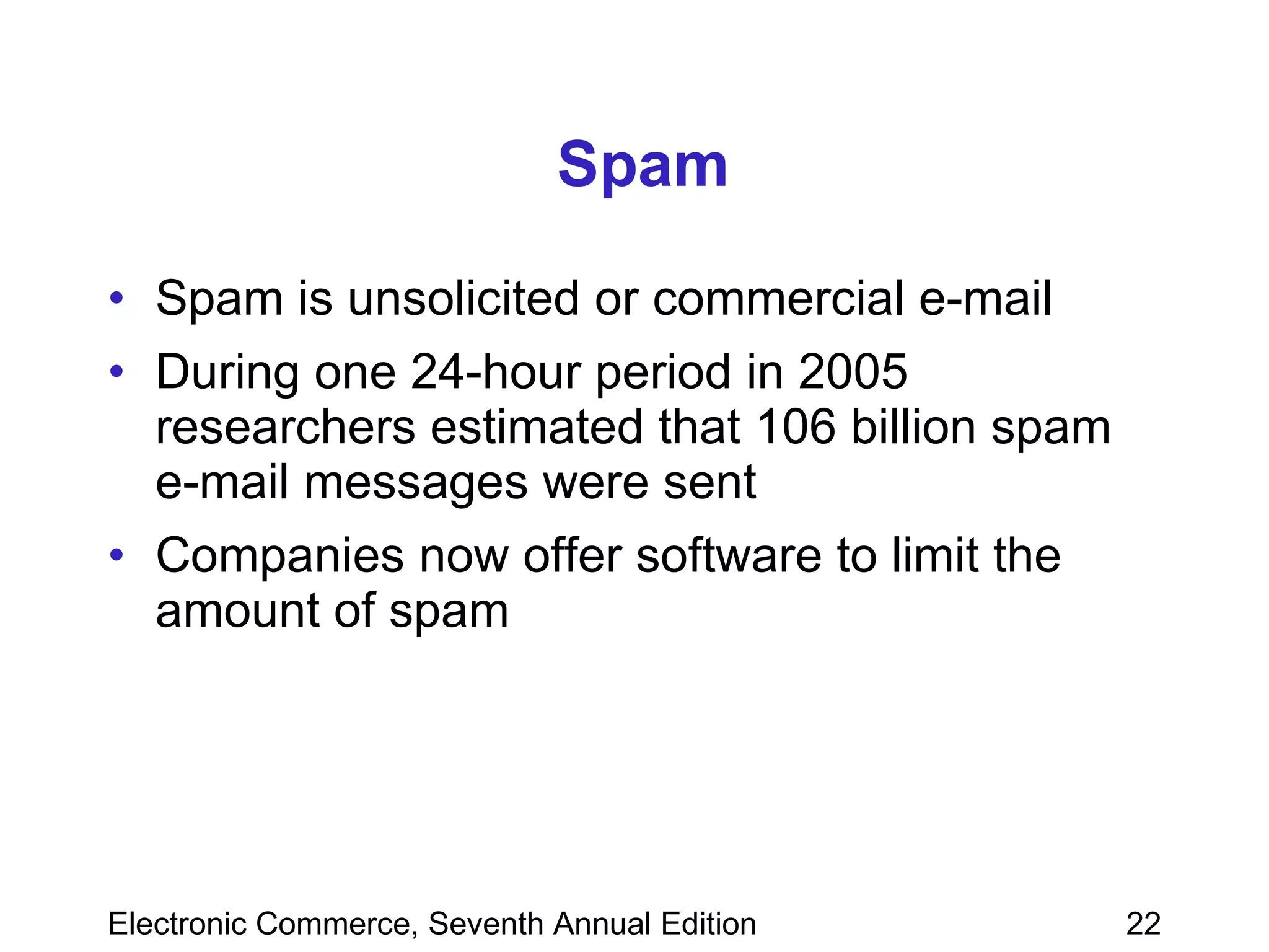 Spam Spam is unsolicited or commercial e-mail During one 24-hour period in 2005 researchers estimated that 106 billion spam e-mail messages were sent Companies now offer software to limit the amount of spam  