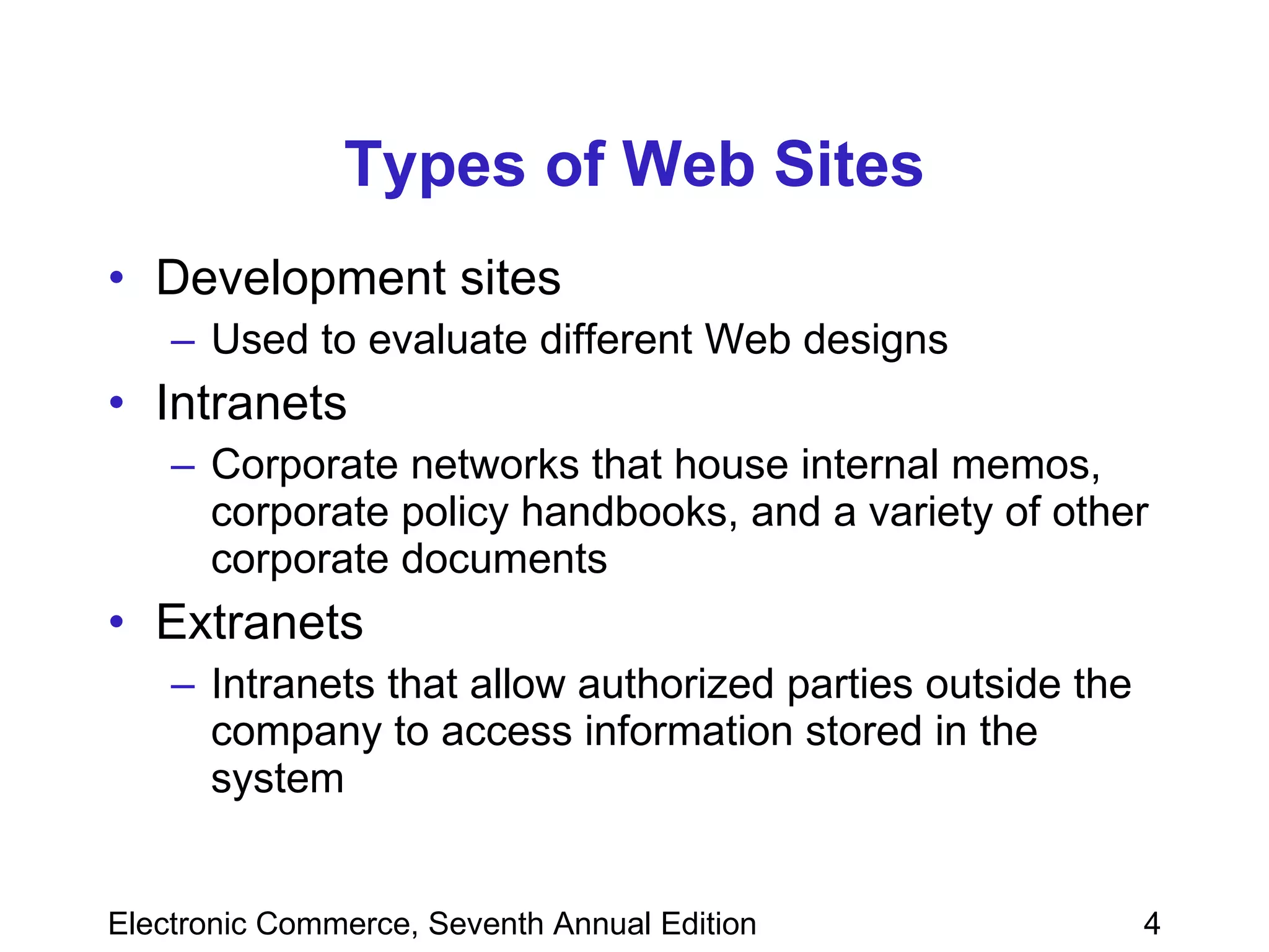 Types of Web Sites Development sites Used to evaluate different Web designs Intranets Corporate networks that house internal memos, corporate policy handbooks, and a variety of other corporate documents Extranets Intranets that allow authorized parties outside the company to access information stored in the system 