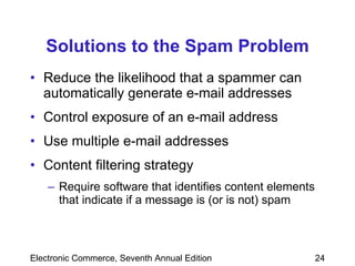 Solutions to the Spam Problem Reduce the likelihood that a spammer can automatically generate e-mail addresses Control exposure of an e-mail address Use multiple e-mail addresses  Content filtering strategy Require software that identifies content elements that indicate if a message is (or is not) spam 