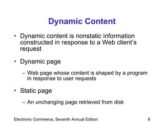 Dynamic Content Dynamic content is nonstatic information constructed in response to a Web client’s request Dynamic page Web page whose content is shaped by a program in response to user requests Static page   An unchanging page retrieved from disk 