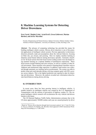8. Machine Learning Systems for Detecting
Driver Drowsiness                       1




Esra Vural1, Mujdat Cetin1, Aytul Ercil1, Gwen Littlewort, Marian
Bartlett, and Javier Movellan

    1
        Faculty of Engineering and Natural Sciences, Sabanci University, Orhanli, Istanbul, Turkey;
    2
        Institute of Neural Computation, University of California, La Jolla, San Diego, USA



Abstract The advance of computing technology has provided the means for
building intelligent vehicle systems. Drowsy driver detection is one of the poten-
tial applications of intelligent vehicle systems. Previous approaches to drowsiness
detection primarily make pre-assumptions about the relevant behavior, focusing
on blink rate, eye closure, and yawning. Here we employ machine learning to
datamine actual human behavior during drowsiness episodes. Automatic classifi-
ers for 30 facial actions from the Facial Action Coding system were developed us-
ing machine learning on a separate database of spontaneous expressions. These
facial actions include blinking and yawn motions, as well as a number of other fa-
cial movements. These measures were passed to learning-based classifiers such as
Adaboost and multinomial ridge regression. In addition, head motion was collec-
ted through automatic eye tracking and an accelerometer. The system was able to
predict sleep and crash episodes during a driving computer game with 98% accur-
acy across subjects. This is the highest prediction rate reported to date for detect-
ing real drowsiness. Moreover, the analysis revealed new information about hu-
man facial behavior during drowsy driving.



    8.1 INTRODUCTION

   In recent years, there has been growing interest in intelligent vehicles. A
notable initiative on intelligent vehicles was created by the U.S. Department of
Transportation with the mission of prevention of highway crashes [1]. The on-
going intelligent vehicle research will revolutionize the way vehicles and drivers
interact in the future.
   The US National Highway Traffic Safety Administration estimates that in the
US alone approximately 100,000 crashes each year are caused primarily by driver


1 Based on "Drowsy driver detection through facial movement analysis", by E. Vural, M. Cetin,
A. Ercil, G. Littlewort, M. Bartlett, J.R. Movellan which appeared in IEEE International Work-
shop, HCI Proceedings p. 6, © 2007 IEEE.
 