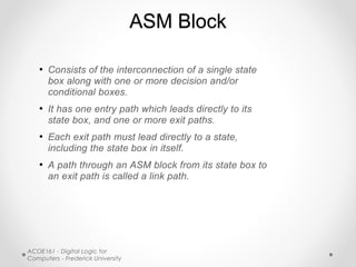 ACOE161 - Digital Logic for
Computers - Frederick University
ASM Block
• Consists of the interconnection of a single state
box along with one or more decision and/or
conditional boxes.
• It has one entry path which leads directly to its
state box, and one or more exit paths.
• Each exit path must lead directly to a state,
including the state box in itself.
• A path through an ASM block from its state box to
an exit path is called a link path.
 