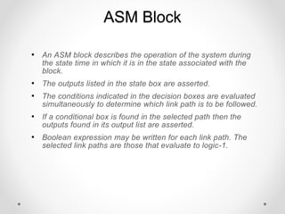 ASM Block
• An ASM block describes the operation of the system during
the state time in which it is in the state associated with the
block.
• The outputs listed in the state box are asserted.
• The conditions indicated in the decision boxes are evaluated
simultaneously to determine which link path is to be followed.
• If a conditional box is found in the selected path then the
outputs found in its output list are asserted.
• Boolean expression may be written for each link path. The
selected link paths are those that evaluate to logic-1.
 