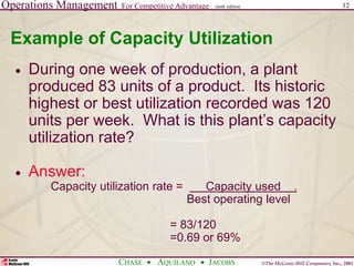 Operations Management For Competitive Advantage
©The McGraw-Hill Companies, Inc., 2001
CHASE AQUILANO JACOBS
ninth edition 12
Example of Capacity Utilization
 During one week of production, a plant
produced 83 units of a product. Its historic
highest or best utilization recorded was 120
units per week. What is this plant’s capacity
utilization rate?
 Answer:
Capacity utilization rate = Capacity used .
Best operating level
= 83/120
=0.69 or 69%
 